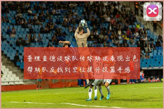 普理查德谈球队传球助攻表现出色帮助队友找到空位提升投篮手感