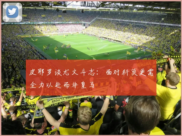 皮耶罗谈尤文斗志：面对科莫更需全力以赴而非皇马