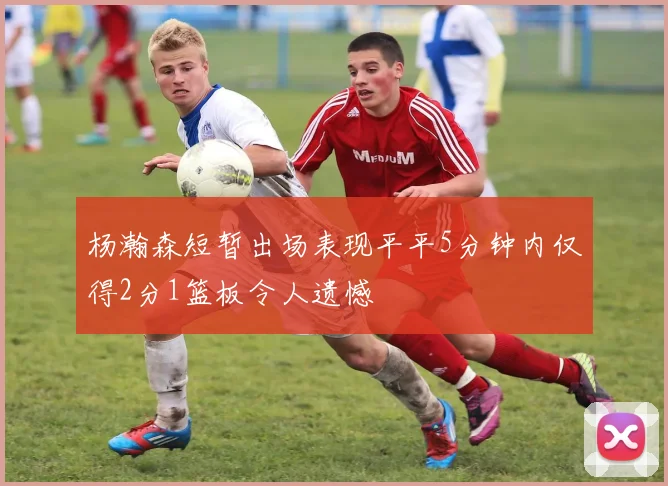 杨瀚森短暂出场表现平平5分钟内仅得2分1篮板令人遗憾