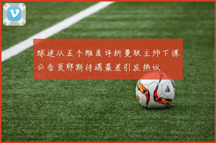 球迷从五个维度评析曼联主帅下课公告莫耶斯待遇最差引发热议
