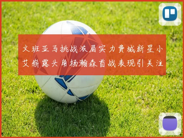 文班亚马挑战浓眉实力费城新星小艾崭露头角杨瀚森首战表现引关注