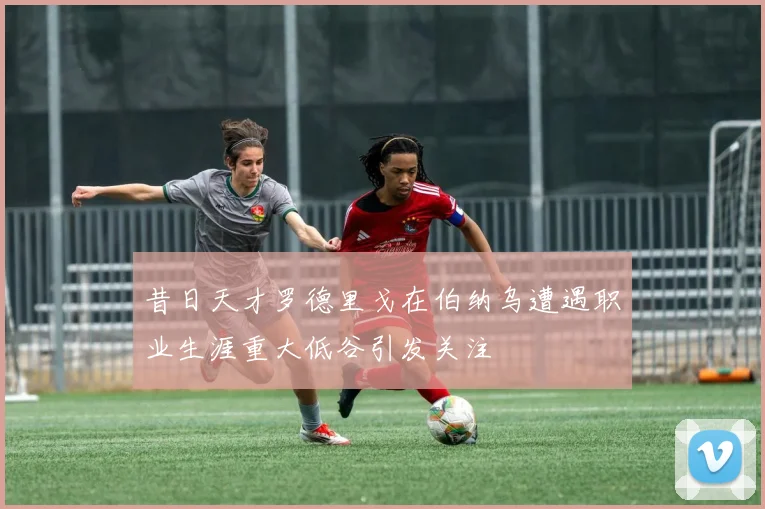 昔日天才罗德里戈在伯纳乌遭遇职业生涯重大低谷引发关注