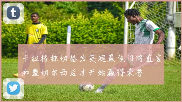 卡拉格称切赫为英超最佳门将直言加盟切尔西后才开始赢得荣誉