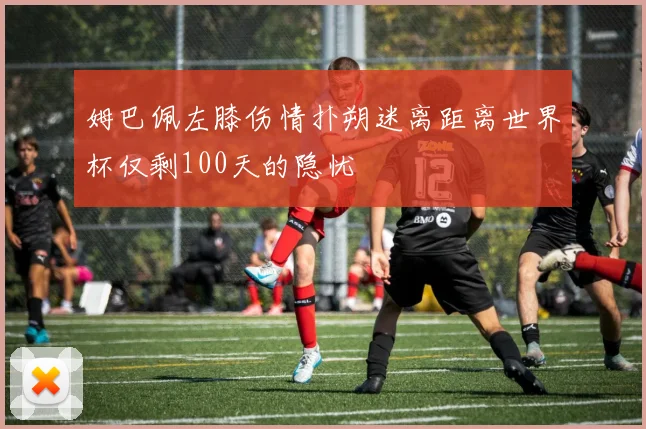 姆巴佩左膝伤情扑朔迷离距离世界杯仅剩100天的隐忧