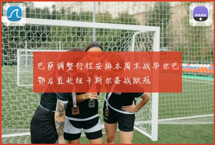 巴萨调整行程安排本周末战毕尔巴鄂后直赴纽卡斯尔备战欧冠