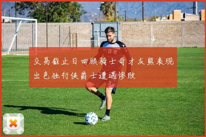 交易截止日回顾骑士奇才灰熊表现出色独行侠爵士遭遇惨败
