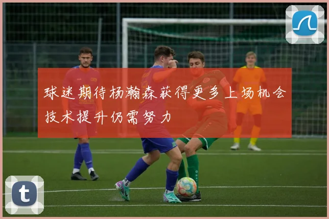 球迷期待杨瀚森获得更多上场机会技术提升仍需努力