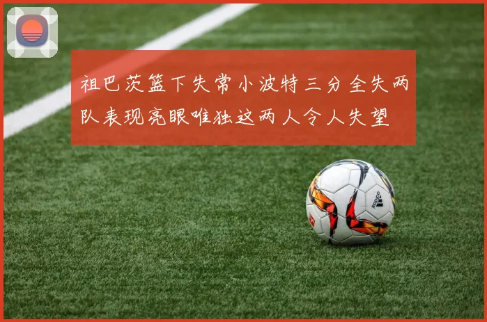 祖巴茨篮下失常小波特三分全失两队表现亮眼唯独这两人令人失望