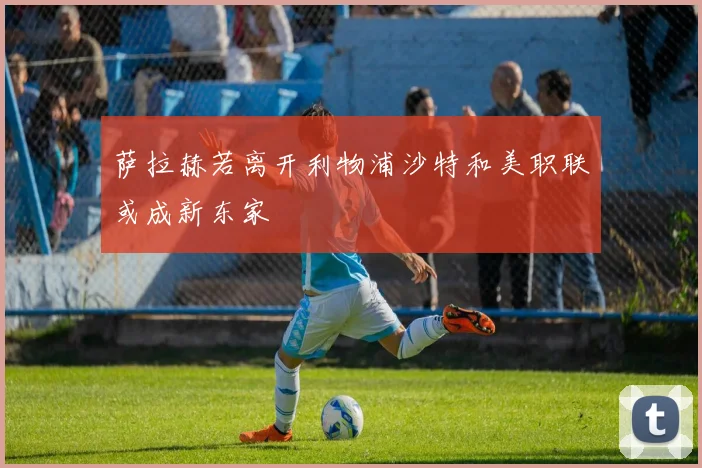 萨拉赫若离开利物浦沙特和美职联或成新东家