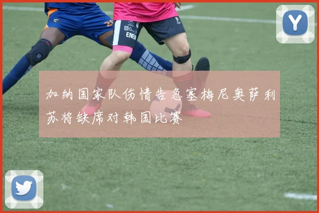 加纳国家队伤情告急塞梅尼奥萨利苏将缺席对韩国比赛
