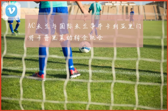 AC米兰与国际米兰争夺卡利亚里门将卡普里莱的转会机会