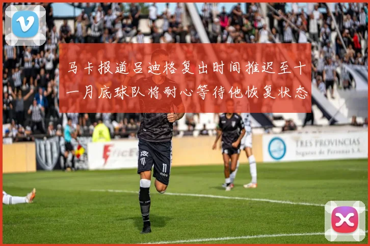马卡报道吕迪格复出时间推迟至十一月底球队将耐心等待他恢复状态