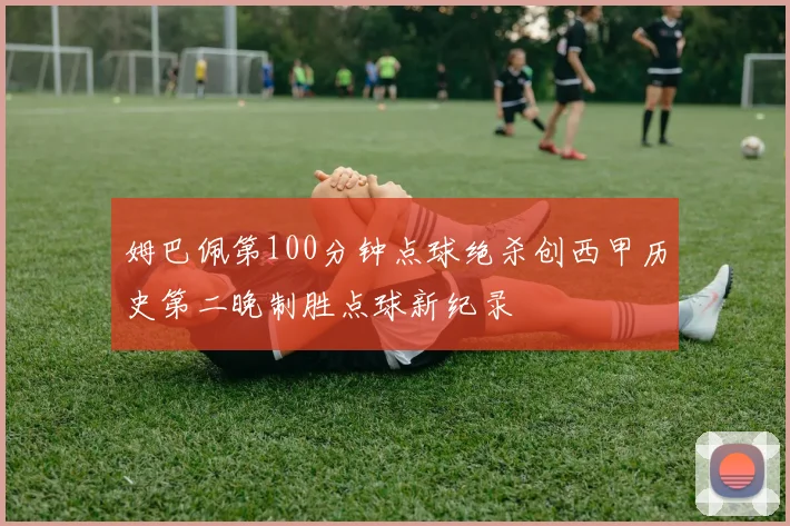 姆巴佩第100分钟点球绝杀创西甲历史第二晚制胜点球新纪录