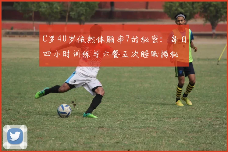 C罗40岁依然体脂率7的秘密：每日四小时训练与六餐五次睡眠揭秘