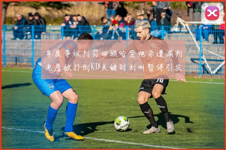 年度争议判罚回顾哈登绝杀遭漏判老詹被扑倒KD关键时刻叫暂停引发热议