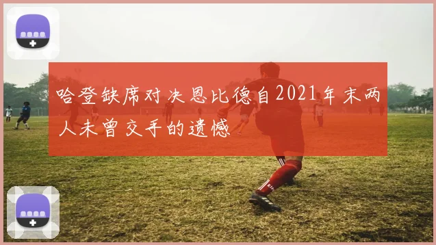 哈登缺席对决恩比德自2021年末两人未曾交手的遗憾