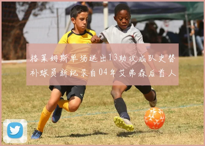 格莱姆斯单场送出13助攻成队史替补球员新纪录自04年艾弗森后首人
