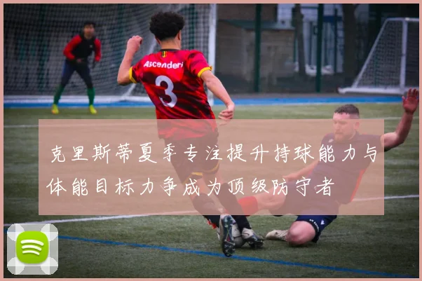 克里斯蒂夏季专注提升持球能力与体能目标力争成为顶级防守者