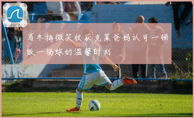 马冬梅微笑收获克莱爸妈认可一顿饭一场球的温馨时刻