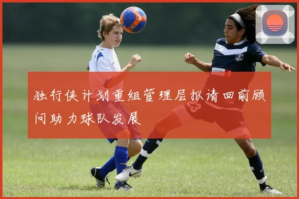 独行侠计划重组管理层拟请回前顾问助力球队发展