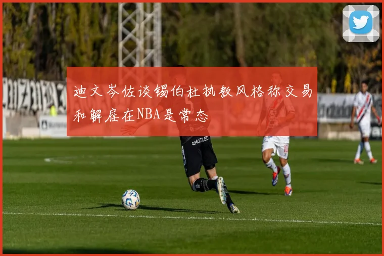 迪文岑佐谈锡伯杜执教风格称交易和解雇在NBA是常态