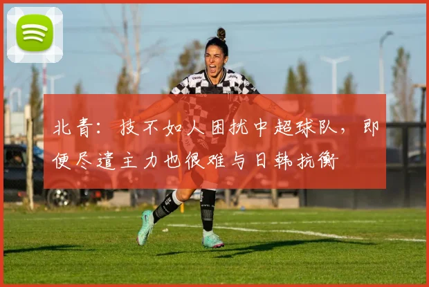 北青：技不如人困扰中超球队，即便尽遣主力也很难与日韩抗衡
