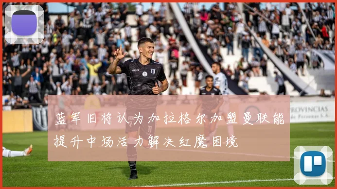 蓝军旧将认为加拉格尔加盟曼联能提升中场活力解决红魔困境