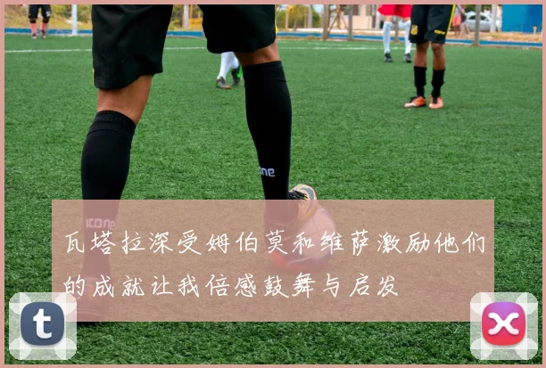 瓦塔拉深受姆伯莫和维萨激励他们的成就让我倍感鼓舞与启发
