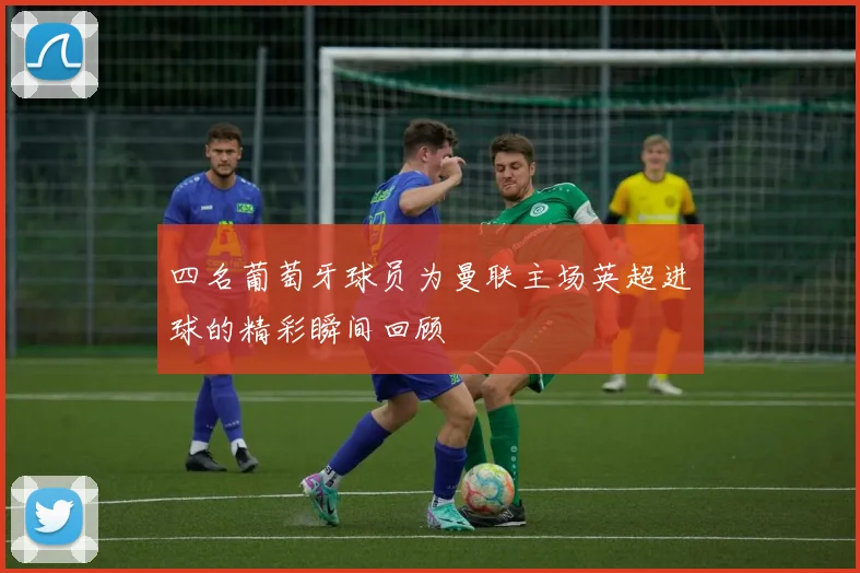 四名葡萄牙球员为曼联主场英超进球的精彩瞬间回顾