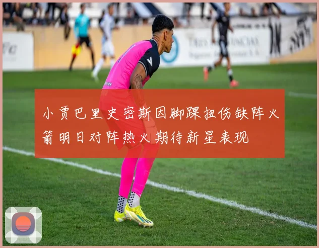 小贾巴里史密斯因脚踝扭伤缺阵火箭明日对阵热火期待新星表现