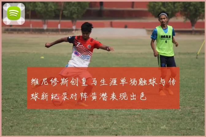 维尼修斯创皇马生涯单场触球与传球新纪录对阵黄潜表现出色