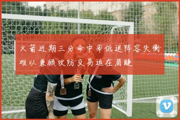 火箭近期三分命中率低迷阵容失衡难以兼顾攻防交易迫在眉睫