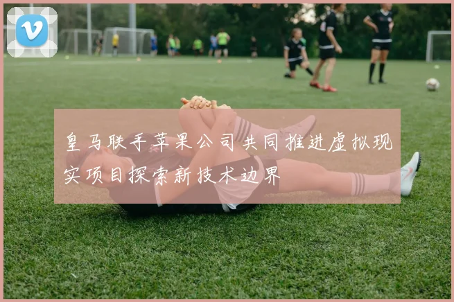 皇马联手苹果公司共同推进虚拟现实项目探索新技术边界